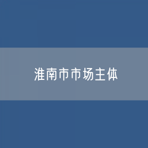 最新淮南市市场主体登记数据：淮南市有多少市场主体？