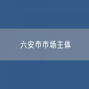 最新六安市市场主体登记数据：六安市有多少市场主体？