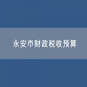 最新永安市财政税收预算收入支出变化数据：财政税收预算支出收入是多少？