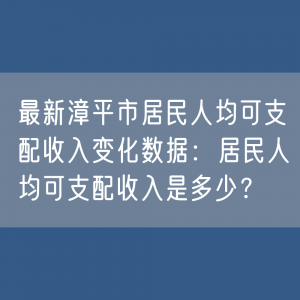 最新漳平市居民人均可支配收入变化数据：居民人均可支配收入是多少？